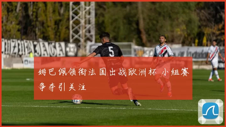 姆巴佩领衔法国出战欧洲杯 小组赛争夺引关注