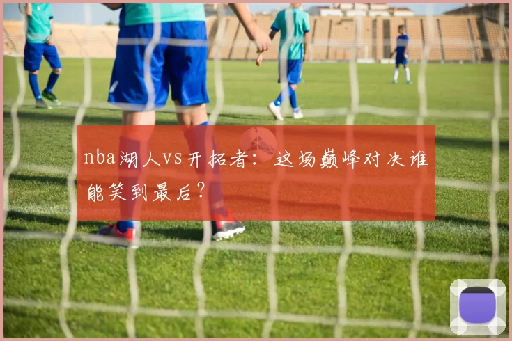 nba湖人vs开拓者:这场巅峰对决谁能笑到最后?