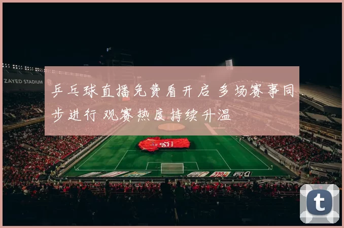 乒乓球直播免费看开启 多场赛事同步进行 观赛热度持续升温