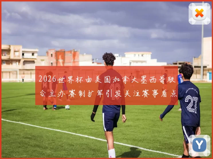 2026世界杯由美国加拿大墨西哥联合主办 赛制扩军引发关注赛事看点增多
