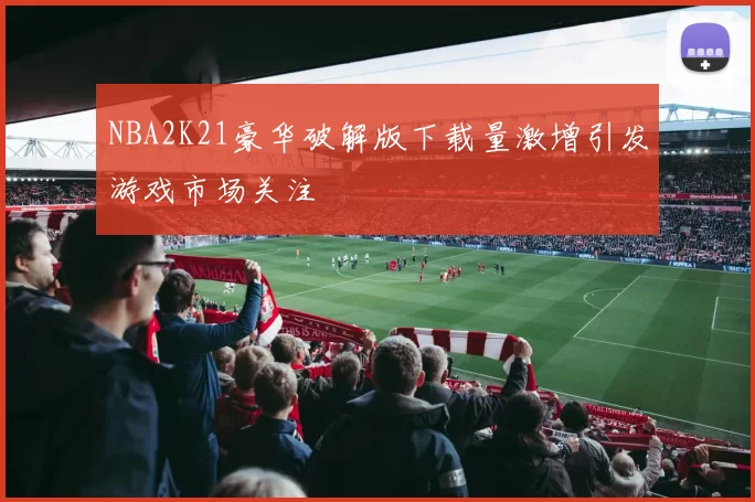 NBA2K21豪华破解版下载量激增引发游戏市场关注