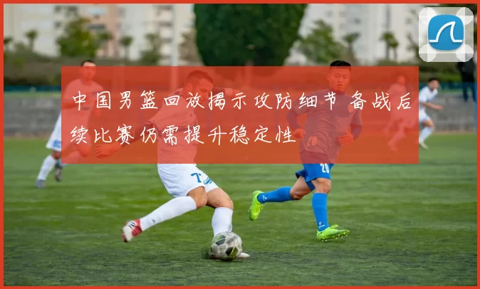 中国男篮回放揭示攻防细节 备战后续比赛仍需提升稳定性