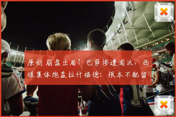 原创 崩盘出局！巴萨惨遭淘汰，西媒集体炮轰拉什福德：根本不配留队