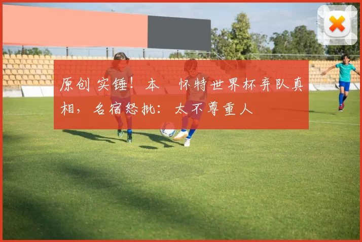 原创 实锤！本・怀特世界杯弃队真相，名宿怒批：太不尊重人
